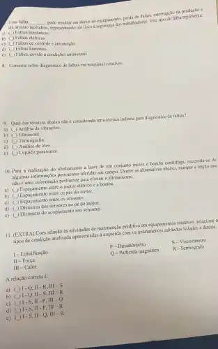 Uma falha
até mesmo
__
pode resultar em danos ao equipamento, perda de dados interrupção da represents
incêndios
s, representando um risco à personadores. Este tipo de falha representa:
a) ( Falhas mecânicas.
b) ( ) Falhas elétricas.
c) () Falhas de controle e automação.
d) square  Falhas humanas.
e) square  Falhas devido a condições ambientais
8. Comente sobre diagnóstico de falhas em máquinas rotativas.
9. Qual das técnicas abaixo não é considerada uma técnica indireta para diagnostico de falhas?
a) Análise de vibrações.
b) () Ultrassom.
c) () Termografia.
d) Análise de óleo.
e) Líquido penetrante.
10. Para a realização do alinhamento a laser de um conjunto motor e bomba centrifuga, necessita-se de
algumas informações pertinentes aferidas em campo. Dentre as alternativas abaixo, marque a opção que
não é uma informação pertinente para efetuar o alinhamento.
a) square 
entre o motor elétrico e a bomba.
b) square 
Espacamento entre os pés do motor.
c) square  Espaçamento entre os sensores.
d) square 
Distancia dos sensores ao pé do motor.
e) square 
Distancia do acoplamento aos sensores.
11. (EXTRA) Com relação às atividades de manutenção preditiva em equipamentos rotatives relacione o
tipos de condição analisada apresentadas à esquerda com os instrumentos adotados listados à direita.
P - Dinamômetro
S-Viscosímetro
I-Lubrificação
Q-Partícula magnética
R - Termógrafo
II - Força
III -Calor
A relação correta é:
a)
I-Q,II-R .III -S
b)
I-Q,II-S ,III-R
c)
I-S,II-P .III -Q
d)
I-S, II -P, III-R
e) ()1-S II - Q, III-R