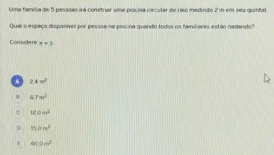 Uma familia de 5 pessoas ira construir uma piscina circular de raio medindo 2 m em seu quintal
Qual o espaço disponivel por pessoa na piscina quando todos os familiares estão nadando?
Considere pi =3
2.4m^2
B 6.7m^2 B
C 12.0m^2
D 15.0m^2
60.0m^2