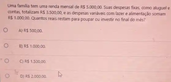 Uma familia tem uma renda mensal de R 5.000,00 Suas despesas fixas como aluguel e
contas, totalizam R 3.500,00 e as despesas variáveis com lazer e alimentação somam
R 1.000,00 Quantos reais restam para poupar ou investir no final do mês?
A) R 500,00
B) R 1.000,00
C) R 1.500,00
D) RS2.000,00