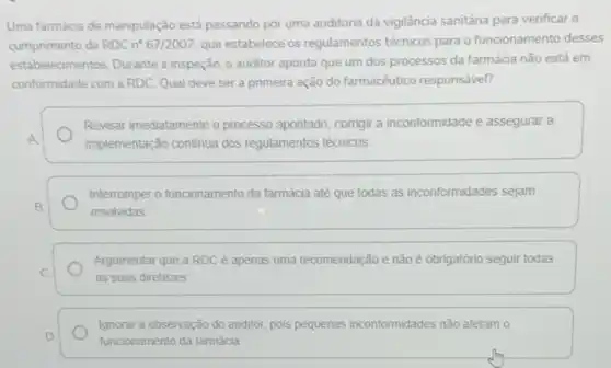 Uma farmácia de manipulação está passando por uma auditoria da vigilância sanitária para verificar o
cumprimento da RDCn^circ 67/2007 que estabelece os regulamentos técnicos para o funcionamento desses
estabelecimentos. Durante a inspeção, o auditor aponta que um dos processos da farmácia não está em
conformidade com a RDC Qual deve ser a primeira ação do farmacêutico responsável?
Revisar imediatamente o processo apontado, corrigir a inconformidade e assegurar a
A
implementação continua dos regulamentos técnicos.
Interromper o funcionamento da farmácia até que todas as inconformidades sejam
B	resolvidas
C
Argumentar que a RDC é apenas uma recomendação e não é obrigatório seguir todas
as suas diretrizes
Ignorar a observação do auditor, pois pequenas inconformidades não afetam o
D
funcionamento da farmácia