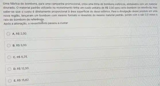 Uma fábrica de bombons , para uma campanha promocional, criou uma linha de bombons esféricos embalados com um material
dourado. O material padrão utilizado no revestimento tinha um custo unitário de R 2,00 para certo bombom de referência, mas
sabe-se que o custo é diretamente proporcional à área superficial do doce esférico. Para a divulgação desse produto em uma
nova região, lançaram um bombom com mesmo formato e revestido do mesmo material padrão, porém com o raio 2,5 vezes o
raio do bombom de referêngia.
Após a alteração, o revestimento passou a custar
A R 2,00
B. R 5,00.
C. R 6,25
D. R 12,50
E. R 15,62