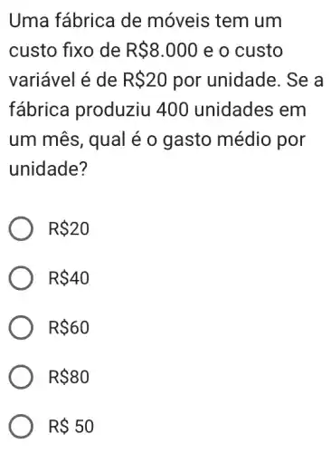 Uma fábrica de móveis tem um
custo fixo de R 8.000 e o custo
variável é de R 20 por unidade. Se a
fábrica produziu 400 unidades : em
um mês, qual é o gasto médio por
unidade?
R 20
R 40
R 60
R 80
R 50