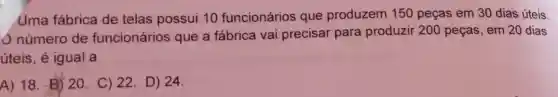 Uma fábrica de telas possui 10 funcionários que produzem 150 peças em 30 dias úteis.
número de funcionários que a fábrica vai precisar para produzir 200 peças, em 20 dias
úteis, é igual a
A) 18. El) 20 C) 22. D) 24.