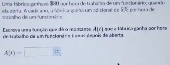 Uma fábrica ganhava 80 por hora de trabalho de um funcionário , quando
ela abriu. A cada ano, a fábrica ganha um adicional de 5%  por hora de
trabalho de um funcionário.
Escreva uma função que dê 0 montante A(t) que a fábrica ganha por hora
de trabalho de um funcionário t anos depois de aberta.
A(t)=