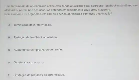 Uma ferramenta de aprendizado online está sendo atualizada para incorporar feedback instantâneo nas
atividades, permitindo aos usuários entenderem rapidamente seus erros e acertos.
Qual elemento de ergonomia em IHC está sendo aprimorado com essa atualização?
A Diminuição de interatividade.
B Redução de feedback ao usuário.
Aumento da complexidade de tarefas.
D Gestão eficaz de erros.
E Limitação de recursos de aprendizado.