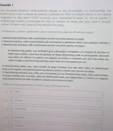 Uma ferramenta fantástica tradicionalmente utilizada na área da qualidade, é 0 brainstorming. Esta
ferramenta foi criada na década de quarenta e publicada em 1953 nos Estados Unidos no livro Appliea
Imagination de Alex Osborn (1975). Conhecido como "tempestade de ideias ou "toró de palpites"o
brainstorming incentiva a participação de todos os membros da equipe para gerar ideias e soluçōes
criativas. Há alguns tipos variando entre individual e em grupo.
Considerando o contexto apresentado sobre o brainstorming, julgue as afirmativas a seguir.
I. Brainstorming individual onde o participante escreve uma ideia apenas em papel;
II. Brainstorming livre onde os participantes são encorajados a apresentar ideias, sem qualquer restrição e
Brainstorming individual onde o participante escreve uma ideia apenas, em papel;
III. Brainstorming guiado cujo facilitador guia a discussão e estabelece um conjunto de acordos ou
regras para orientar o processo de geração de ideias; Brainwriting onde os participantes escrevem
suas ideias em silêncio em papel e, em seguida, as trocam e constroem em cima das ideias dos
outros colegas e Brainstorming individual que é feito com uma pessoa por vez
IV. Brainstorming cadeia aqui, cada membro do grupo contribui com uma ideia sobre um determinado
tema e, em seguida ,outra pessoa baseia sua ideia na anterior, criando uma corrente de ideias.
V. Brainstorming individual que é feito com uma pessoa por vez,Brainstorming cadeia onde cada membro
do grupo contribui com uma ideia, sobre um determinado tema, sem julgamentos ou criticas.em seguida
outra pessoa baseia sua ideia na anterior, criando uma corrente de ideias.
Diante do contexto apresentado, é correto o que se afirma apenas em
IeV
I. II e IV
1.N.NeV
IIINeV
IIll MeV