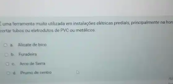 uma ferramenta muito utilizada em instalações elétricas prediais principalmente na hor
cortar tubos ou eletrodutos de PVC ou metálicos.
a. Alicate de bico
b. Furadeira
c. Arco de Serra
d. Prumo de centro