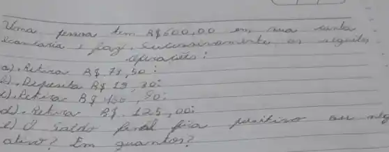 Uma fessoa tem A  600,00 em sua canta ecanlaria e pag, sucusniramente, os reguites ufuraçés:
a). Retira A .73,50 :
b). Depesita B  18,30 :
c). Retira B .466,90 :
d). Retira B .125,00 :
e) d salde final fia pessitiso ou m atine? Em quantos?