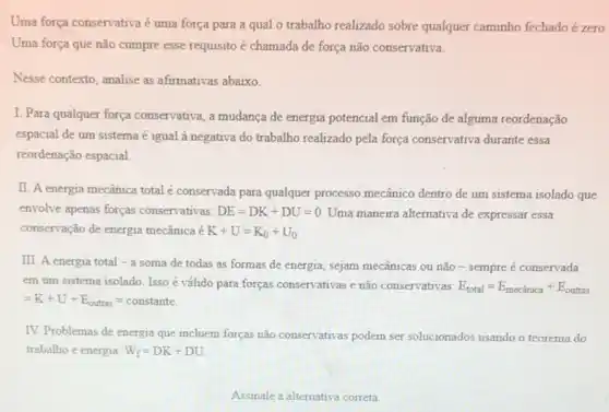 Uma força conservativa é uma força para a qual o trabalho realizado sobre qualquer caminho fechado é zero.
Uma força que não cumpre esse requisito é chamada de força não conservativa.
Nesse contexto, analise as afirmativas abaixo.
I. Para qualquer força conservativa, a mudanca de energia potencial em função de alguma reordenação
espacial de um sistema é igual à negativa do trabalho realizado pela força conservativa durante essa
reordenação espacial.
II. A energia mecânica total é conservada para qualquer processo mecânico dentro de um sistema isolado que
envolve apenas forças conservativas: DE=DK+DU=0. Uma maneira alternativa de expressar essa
conservação de energia mecânica é K+U=K_(0)+U_(0)
III. A energia total -a soma de todas as formas de energia, sejam mecânicas ou não - sempre é conservada
em um sistema isolado Isso é válido para forças conservativas e não conservativas: E_(total)=E_(mechat (a)nica)+E_(outras)
=K+U+E_(outras)=constante.
IV. Problemas de energia que incluem forças não conservativas podem ser solucionados usando o teorema do
trabalho e energia: W_(f)=DK+DU