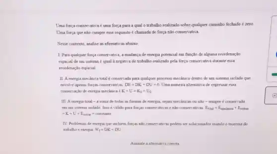 Uma força conservativaé uma força para a qual o trabalho realizado sobre qualquer caminho fechado é zero
Uma força que não cumpre esse requisito é chamada de força não conservativa.
Nesse contexto, analise as afirmativas abaixo.
I. Para qualquer força conservativa, a mudança de energia potencial em função de alguma reordenação
espacial de um sistema é igual à negativa do trabalho realizado pela força conservativa durante essa
reordenação espacial
II A energia mecânica total é conservada para qualquer processo mecânico dentro de um sistema isolado que
envolve apenas forças conservativas DE=DK+DU=0 Uma maneira alternativa de expressar essa
conservação de energia mecânica K+U=K_(0)+U_(0)
III. A energia total -a soma de todas as formas de energia, sejam mecanicas ou não-sempre é conservada
em um sistema isolado Isso é válido para forças conservativas enão conservativas: E_(total)=E_(mecinica)+E_(outras)
=K+U+E_(outras)=constante
IV. Problemas de energia que incluem forças não conservativas podem ser solucionados usando o teorema do
trabalho e energia W_(f)=DK+DU
Assinale a altemativa correta