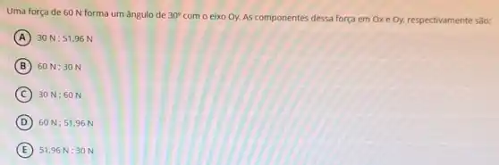 Uma força de 60 N forma um ângulo de 30^circ 
com o eixo Oy.As componentes dessa força em Ox e Oy, respectivamente são:
A 30 N: 51 .96 N
B 60 N:30 N
C 30 N:60 N
D 60 N:51,96 N
E 51,96 N:30 N