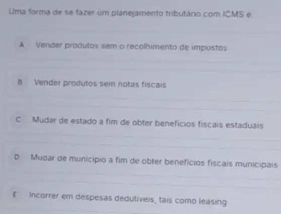 Uma forma de se fazer um planejamento tributário com ICMS é:
A Vender produtos semo recolhimento de impostos
B Vender produtos sem notas fiscais
Mudar de estado a fim de obter beneficios fiscais estaduais
D
Mudar de municipio a fim de obter beneficios fiscais municipais
E
Incorrer em despesas dedutiveis, tais como leasing E