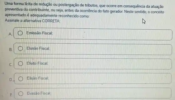 Uma forma lícita de redução ou postergação de tributos que ocorre em consequência da atuação
preventiva do contribuinte, ou seja antes da ocorrência do fato gerador. Neste sentido, o conceito
apresentado é adequadamente reconhecido como:
Assinale a alternativa CORRETA:
Emissão Fiscal:
Elusão Fiscal:
square 
square 
Evasão Fiscal