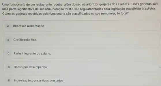 Uma funcionária de um restaurante recebe, além do seu salário fixo, gorjetas dos clientes. Essas gorjetas São
uma parte significativa de sua remuneração total e são regulamentadas pela legislação trabalhista brasileira.
Como as gorjetas recebidas pela funcionária são classificadas na sua remuneração total?
A Beneficio alimentação.
B Gratificação fixa.
Parte integrante do salário.
D Bônus por desempenho.
E Indenização por serviços prestados.