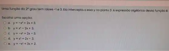 Uma função do 2^circ  grau tem raízes -1
e 3. Ela intercepta o eixo y no ponto 3. A expressão algébrica dessa função é:
Escolha uma opção:
a. y=-x^2+2x+3
b. y=x^2-2x+3
C. y=-x^2+2x-3
d. y=x^2+2x-3
e. y=-x^2+3x+2