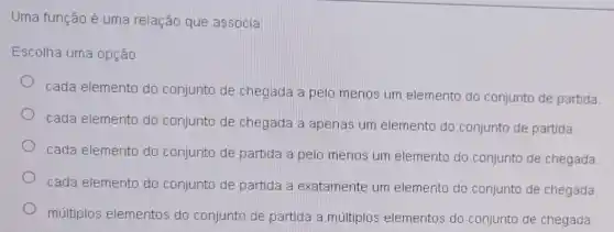 Uma função é uma relação que associa:
Escolha uma opção:
cada elemento do conjunto de chegada a pelo menos um elemento do conjunto de partida
cada elemento do conjunto de chegada a apenas um elemento do conjunto de partida
cada elemento do conjunto de partida a pelo menos um elemento do conjunto de chegada
cada elemento do conjunto de partida a exatamente um elemento do conjunto de chegada
múltiplos elementos do conjunto de partida a múltiplos elementos do conjunto de chegada