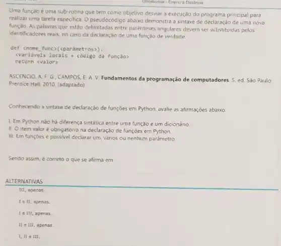 Uma função é uma sub-rotina que tem como objetivo desviar a execução do programa principal para
realizar uma tarefa especifica. 0 pseudocódigo abaixo demonstra a sintaxe de declaração de uma nova
função. As palavras que estão delimitadas entre parènteses angulares devem ser substituidas pelos
identificadores reais, no caso da declaração de uma função de verdade.
def <nome func (parâmetros)):
<variáveis locais +código da função>
return <valor)
ASCENCIO, A. F. G ; CAMPOS, E. A. V.Fundamentos da programação de computadores. 5. ed São Paulo:
Prentice Hall, 2010 (adaptado)
Conhecendo a sintaxe de declaração de funções em Python avalie as afirmações abaixo.
I. Em Python não há diferença sintática entre uma função e um dicionário.
II. O item valor é obrigatório na declaração de funções em Python.
III. Em funções é possivel declarar um vários ou nenhum parâmetro.
Sendo assim, é correto o que se afirma em: