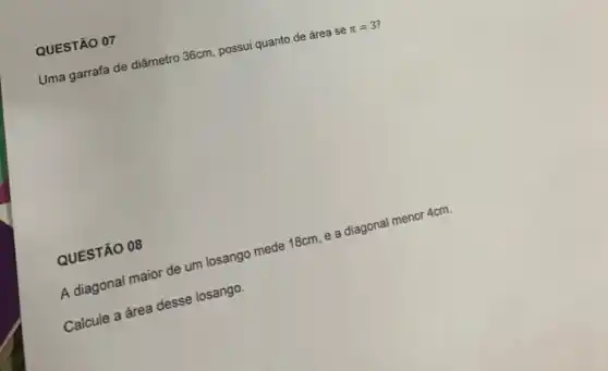 Uma garrafa de diâmetro 36cm, possui quanto de área s e
pi =3
QUESTÃO 07
A diagonal maior de um losango mede 18cm, e a diagonal menor 4cm.
calcule a area desse losango.
QUESTÃO 08