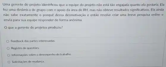 Uma gerente de projeto identificou que a equipe do projeto não está tão engajada quanto ela gostaria. Ela
fez uma dinâmica de grupo com o apoio da área de RH mas não obteve resultados significativos. Ela ainda
não sabe exatamente o porquê dessa desmotivação e então resolve criar uma breve pesquisa online e
envia para sua equipe responder de forma anônima.
que a gerente de projetos produziu?
Feedback das partes interessadas.
Registro de questões.
Informações sobre o desempenho do trabalho.
Solicitações de mudança.