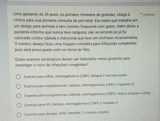 Uma gestante de 26 anos, no primeiro trimestre de gravidez , chega à
clínica para sua primeira consulta de pré-natal. Ela relata que trabalha em
um abrigo para animais e tem contato frequente com gatos . Além disso, a
paciente informa que nunca teve catapora não se recorda se jé foi
vacinada contra rubéola e menciona que teve um resfriado recentemente.
médico deseja fazer uma triagem completa para infecções congênitas,
pois está preocupado com os riscos ao feto.
6 pontos
Quais exames sorológicos devem ser realizados nesta gestante para
investigar o risco de infecções congênitas?
Exames para sífilis citomegalovírus (CMV)dengue e varicela-zoster
Exames para toxoplasmose, rubéola citomegalovirus (CMV) e hepatite B.
Exames para toxoplasmose, rubéola citomegalovírus (CMV)herpes simples e sifilis
Exames para HIV, dengue citomegalovirus (CMV) e hepatite A
Exames para dengue , sifilis, hepatite C e herpes simples