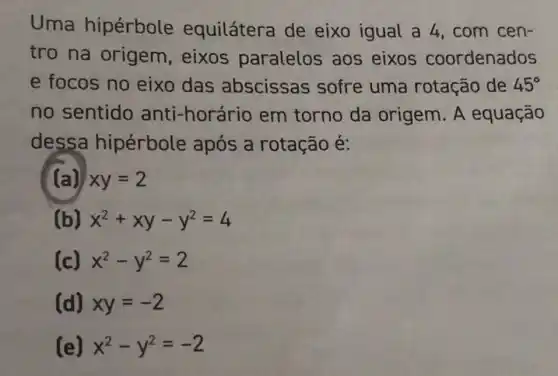 Uma hipérbole equilátera de eixo igual a 4 , com cen-
tro na origem, eixos paralelos aos eixos coordenados
e focos no eixo das abscissas sofre uma rotação de 45^circ 
no sentido anti-horário em torno da origem. A equação
dessa hipérbole após a rotação é:
(a) xy=2
(b) x^2+xy-y^2=4
(c) x^2-y^2=2
(d) xy=-2
(e) x^2-y^2=-2