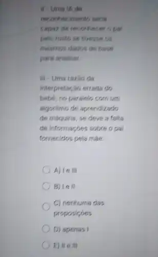 If - Uma IA de
reconheciment o seria
capaz de rec onnecer o pal
pelo rosto se fivesse os
mesmos dados de base
para analisar.
III - Uma razio da
interpreta cao errada do
bebé, no paralelo com um
algoritmo de aprendizado
de maquina, se deve a falta
de informaçoes sobre o pai
fornecidos pela mas.
A) Ie III
B) Iell
C) nenhuma das
proposicoes
D) apenas I
E) II e III