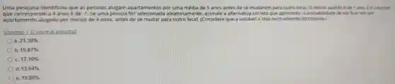 Uma identificou que as pessoas alugam apartamentos por uma média de 5 anos antes dese mudarem para outro local. 0 desvio padrão é de 1 ano E o z-escore
que corresponde a 4 anosé de -1 . Se uma pessoa for aleatoriamente , assinale a alternativa correta a probabilic lade de ela ficar em um
apartamento alugado por menos de 4 anos antes de se mudar para outro local.(Considere que a variável x seja normalmente distribuída.)
Univesp I O normal assusta?
a 21,30% 
b 15,87% 
c 17,10% 
d 13,64% 
e 19,80%