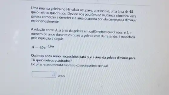 Uma imensa geleira no Himalaia ocupava, a princípio, uma área de 45
quilômetros quadrados Devido aos padrões de mudança climática, esta
geleira começou a derreter e a área ocupada por ela começou a diminuir
exponencialmente.
A relação entre A a área da geleira em quilômetros quadrados et.o
número de anos durante 05 quais a geleira vem derretendo, é modelada
pela equação a seguir.
A=45e^-0,05t
Quantos anos serão necessários para que a área da geleira diminua para
15 quilômetros quadrados?
De uma resposta exata expressa como logaritmo natural
square 
anos