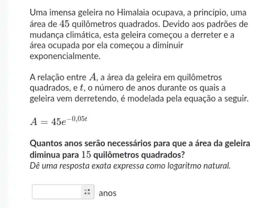 Uma imensa geleira no Himalaia ocupava, a princípio, uma
área de 45 quilômetros quadrados. Devido aos padrões de
mudança climática , esta geleira começou a derreter e a
área ocupada por ela começou a diminuir
expor encialmente.
A relação entre A , a área da geleira em quilômetros
quadrados, e t, o número de anos durante os quais a
geleira vem derretendo , é modelada pela equação a seguir.
A=45e^-0,05t
Quantos anos serão necessários para que a área da geleira
diminua para 15 quilômetros quadrados?
Dê uma resposta exata expressa como logaritmo natural.
anos