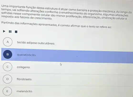 Uma importante função dessa estrutura é atuar como barreira e proteção mecânica Ao longo do
vai sofrendo alterações conforme o envelhecimento do alterações
sofridas nesse componente celular são menor proliferação diferenciação, sinalização
resposta aos fatores de crescimento.
Partindo das informações apresentadas, é correto afirmar que o texto se refere ao:
III
A . )
tecido adiposo subcutâneo.
B ) queratinócito.
C ) colágeno.
D ) fibroblasto.
E ) melanócito.