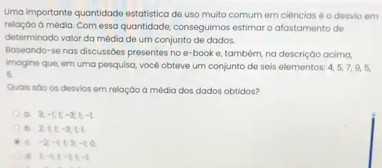 Uma importante quantidade estatística de uso muito comum em ciências é o desvio em
relação à média. Com essa quantidade conseguimos estimar o afastamento de
determinado valor da média de um conjunto de dados.
Baseando-se nas discussões presentes no e-book e também, na descrição acima,
imagine que, em uma pesquisa, você obteve um conjunto de seis elementos: 4,5,7,9,5,
6.
Quais sđo os desvios em relação à média dos dados obtidos?
a 3;-1;1;-3;1;-1.
b. 2;1;1;-3;1;1.
C. -2;-1;1;3;-1;0.
a 1-1;1;-1;1;-1