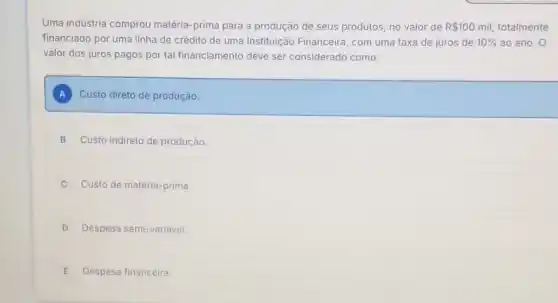 Uma indústria comprou matéria-prima para a produção de seus produtos no valor de R 100mil, totalmente
financiado por uma linha de crédito de uma Instituição Financeira, com uma taxa de juros de 10%  ao ano. O
valor dos juros pagos por tal financiamento deve ser considerado como:
A Custo direto de produção.
B Custo indireto de produção. .
Custo de matéria-prima.
D Despesa semi-variável
E Despesa financeira.