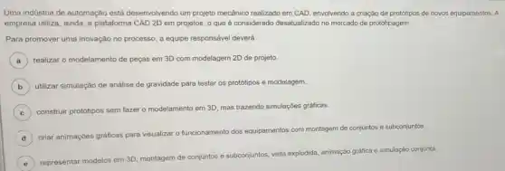 Uma indústria de automação está desenvolvendo um projeto mecânico realizado em CAD, envolvendo a criação de protótipos de novos equipamentos. A
empresa utiliza, ainda, a plataforma CAD 2D em projetos, o que é considerado desatualizado no mercado de prototipagem.
Para promover uma inovação no processo, a equipe responsável deverá
) realizar o modelamento de peças em 3D com modelagem 2D de projeto.
B utilizar simulação de análise de gravidade para testar os protótipos e modelagem.
C ) construir protótipos sem fazer o modelamento em 3D, mas trazendo simulações gráficas.
D
criar animaçóes gráficas para visualizar o funcionamento dos equipamentos com montagem de conjuntos e subconjuntos.
E
representar modelos em 3D, montagem de conjuntos e
subconjuntos
tos, vista explodida, animação gráfica e simulação conjunta.
e