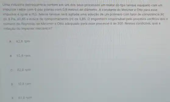 Uma indústria petroquimica contém em um dos seus processos um reator do tipo tanque equipado com um
impulsor radial com 6 pás planas com 0 ,8 metros de diâmetro A constante de Metzner e Otto para esse
impulsor é igual a 11,5. Nesse tanque será agitada uma solução de um polimero com fator de consistência (k)
de 8 Pa. s085 e indice de comportamento (n) de 0 ,85. O engenheiro responsável pelo processo verificou que o
número de Reynolds de Metzner e Otto adequado para esse processo é de 200. Nessas condições qual a
rotação do impulsor mecânico?
A 42,8 rpm
B 52,8 rpm
62,8 rpm
D 72,8 rpm
E 82,8 rpm