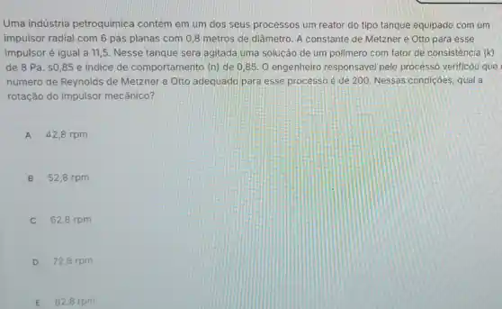 Uma indústria petroquimica contém em um dos seus processos um reator do tipo tanque equipado com um
impulsor radial com 6 pás planas com 0,8 metros de diâmetro. A constante de Metzner e Otto para esse
impulsor é igual a 11,5. Nesse tanque será agitada uma solução de um polímero com fator de consistência (k)
de 8 Pa. s0 ,85 e indice de comportamento (n)de 0,85. 0 engenheiro responsável pelo processo verificou que
número de Reynolds de Metzner e Otto adequado para esse processo é de 200 Nessas condiçōes , qual a
rotação do impulsor mecânico?
A 42,8 rpm
B 52,8 rpm
62,8 rpm
D 72,8 rpm
E 82,8 rpm