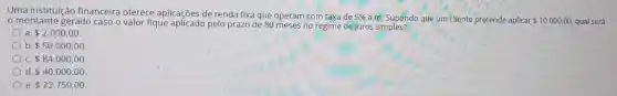 Uma instituição financeira oferece aplicações de renda fixa que operam com taxa de 5%  a.m. Supondo que um cliente pretende aplicar 10.000,00 qual será o montante gerado caso o valor fique pelo prazo de no regime de juros simples?
a. 2.000,00
b 50.000,00
c 84.000,00
d 40.000,00
e 22.750,00