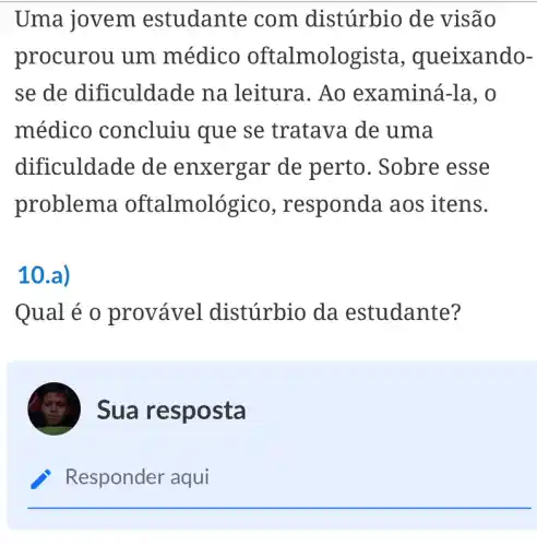 Uma jovem estudante com distúrbio de visão
procurou um médico oftalmologista , queixando-
se de dificuldade na leitura. Ao examiná-la, o
médico concluiu que se tratava de uma
dificuldade de enxergar de perto. Sobre esse
problema oftalmológico , responda aos itens.
10.a)
Qual é 0 provável distúrbio da estudante?
Sua resposta
Responder aqui