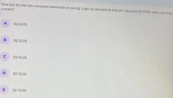 Uma lata de leite tem seu preço associado ao seu kg. Logo se uma lata de leite de 1 kg custa
R 15,00
outra com 4 kg
custará?
A R 60,00
B RS50,00
RS45,00
D R 55,00
E R 70,00