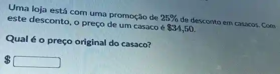 Uma loja está com uma promoção de 25%  de desconto em casacos. Com
este desconto, o preço de um casaco é 34,50
Qual é o preco original do casaco?
 square