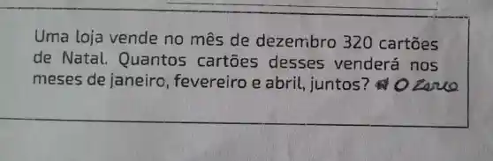 Uma loja vende no mes de dezembro 320 cartōes
de Natal Quantos cartōes desses venderá nos
meses de janeiro fevereiro e abril juntos ? 0