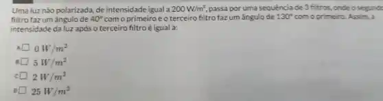 Uma luz não polarizada de intensidade igual a 200W/m^2 , passa por uma sequência de 3 filtros .onde o segundc
filtro fazum ângulo de 40^circ  com o primeiro e o terceiro filtro fazum ângulo de 130^circ  com o primeiro Assim, a
intensidade daluz após o terceiro filtro é igual a:
A 0W/m^2
5W/m^2
2W/m^2
25W/m^2