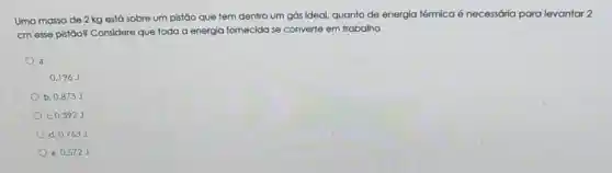 Uma massa de 2 kg está sobre um pistão que tem dentro um gás ideal, quanto de energia térmica é necessária para levantar 2
cm esse pistão?Considere que toda a energia fornecida se converte em trabalho.
a.
0.196 J
b. 0,873 J
c. 0,392 J
d. 0.763 J
e. 0.572 J