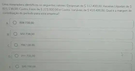 Uma mineradora identificou os seguintes valores: Despesas de 112.400,00 Receitas Líquidas de 
921.138,00 Custos Fixos de 221.000,00 e Custos Variáveis de 418.400,00 Qual é a margem de
contribuição do período para esta empresa?
808.738,00
502.738,00
700.138,00
211.733,00.
500.156,00