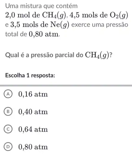 Uma mistura que contém
2,0 mol de CH_(4)(g) , 4,5 mols de O_(2)(g)
e 3,5 mols de Ne(g) exerce uma pressão
total de 0,80 atm.
Qual é a pressão parcial do CH_(4)(g)
Escolha 1 resposta:
A 0,16 atm
B 0,40 atm
C 0,64 atm
D 0,80 atm