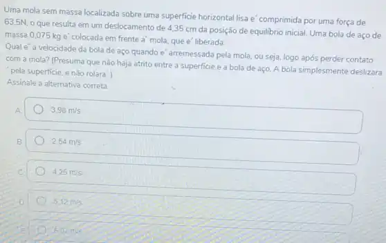 Uma mola sem massa localizada sobre uma superficie horizontal lisa e'comprimida por uma força de
63,5N, 0 que resulta em um deslocamento de 4,35 cm da posição de equilibrio inicial. Uma bola de aço de
massa 0,075 kg e'colocada em frente a'mola, que e'liberada.
Quale" a velocidade da bola de aço quando e'arremessada pela mola ou seja, logo após perder contato
com a mola? (Presuma que não haja atrito entre a superficie e a bola de aço A bola simplesmente deslizara
pela superficie, e não rolara".)
Assinale a alternativa correta
3,98m/s
2.54m/s
4.26m/s
5,12m/s
6.07m/s