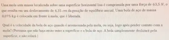 Uma mola sem massa localizada sobre uma superficie horizontal lisa é comprimida por uma força de 63,5 N 0
que resulta em um deslocamento de 4,35 cm da posição de equilibric inicial Uma bola de aço de massa
0,075kg é colocada em frente à mola, que é liberada
Qualé a velocidade da bola de aço quando é arremessada pela mola ou seja, logo apos perder contato com a
mola? (Presuma que não haja atrito entre a superficie e a bola de aço. A bola simplesmente deslizará pela
superficie, e não rolará )