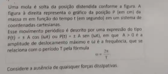 Uma mola é solta da posição distendida conforme a figura . A
figura à direita representa o gráfico da posição P (em cm) da
massa m em função do tempo t (em segundo) em um sistema de
coordenadas cartesianas.
Esse movimento periódico é descrito por uma expressão do tipo
P(t)=pm Acos(omega t) ou P(t)=pm Asen(omega t) , em que Agt 0 e a
amplitude de deslocamento máximo e w a frequência, que se
relaciona com o período T pela formula
omega =(2pi )/(T)
Considere a ausência de quaisquer forças dissipativas.