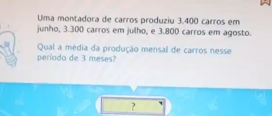 Uma montadora de carros produziu 3.400 carros em
junho, 3.300 carros em julho, e 3.80 D carros em agosto.
Qual a média da produção mensal de carros nesse
periodo de 3 meses?
square  ?