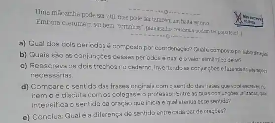 Uma mãozinha pode ser útil, mas pode ser também um baita estorvo
Embora costumem ser bern "tortinhos", paralisados cerebrais podem ter paporeto []]
a) Qual dos dois períodos é composto por coordenação? Qualé composto por subordinaçèon
b) Quais são as conjunçōes desses períodos e qual é o valor semântico delas?
c) Reescreva os dois trechos no caderno , invertendo as conjunçõese fazendo as alteraçōes
necessárias.
d) Compare o sentido das frases originais com o sentido das frases que você escreveu no
item c e discuta com os colegas e o professor: Entre as duas conjunçōes utilizadas, qual
intensifica o sentido da oração que inicia e qual atenua esse sentido?
e) Conclua: Qual é a diferença de sentido entre cada par de oraçōes?