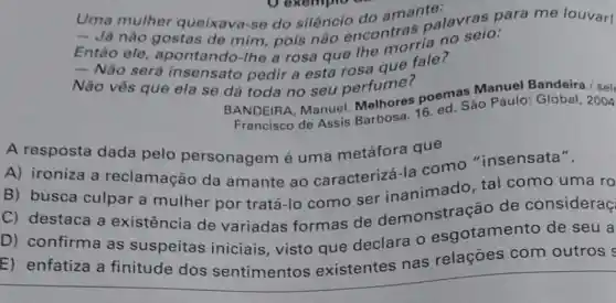 Uma mulher queixava-se do silêncio
- Já nào gostas de mim, pois não encontras palavras para me louvar!
Entǎo ele , apontando-lhe a rosa que lhe morria no seio:
- Nào será insensato pedir a esta rosa que fale?
Não vês que ela se dá toda no seu perfume?
BANDEIRA, Manuel Melhores poem. Sáo Paulo: Global
Francisco de Assis
A resposta dada pelo personagem é uma metáfora que
A) ironiza a reclamação da amante ao caracterizá-la como "insensata".
B) busca culpar a mulher por tratá-lo como ser demonstração de consideraç
C) destaca a existência de variadas formas de
D) confirma as suspeitas iniciais, visto que declara 0 esgotamento de seu a
E) enfatiza a finitude dos sentimentos existentes nas relações com outros